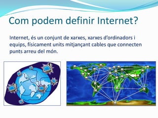 Com podem definir Internet?
Internet, és un conjunt de xarxes, xarxes d’ordinadors i
equips, físicament units mitjançant cables que connecten
punts arreu del món.
 
