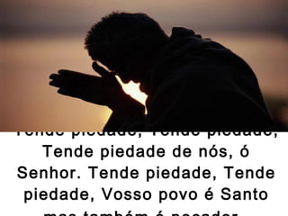 Tende piedade, Tende piedade, Tende piedade de nós, ó Senhor. Tende piedade, Tende piedade, Vosso povo é Santo mas também é pecador.   