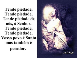 Tende piedade, Tende piedade, Tende piedade de nós, ó Senhor. Tende piedade, Tende piedade, Vosso povo é Santo mas também é pecador.   