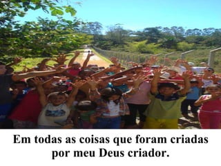 Em todas as coisas que foram criadas por meu Deus criador. 
