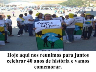 Hoje aqui nos reunimos para juntos celebrar 40 anos de história e vamos comemorar. 