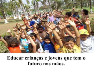 Educar crianças e jovens que tem o futuro nas mãos. 