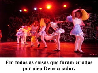 Em todas as coisas que foram criadas por meu Deus criador. 