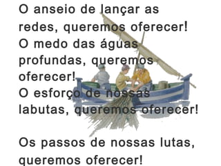 O anseio de lançar as redes, queremos oferecer !  O medo das águas profundas, queremos oferecer!  O esforço de nossas labutas, queremos oferecer!  Os passos de nossas lutas,  queremos oferecer!   