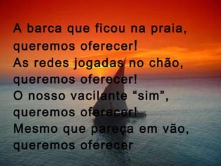 A barca que ficou na praia, queremos oferecer ! As redes jogadas no chão, queremos oferecer! O nosso vacilante “sim”, queremos oferecer!  Mesmo que pareça em vão, queremos oferecer 