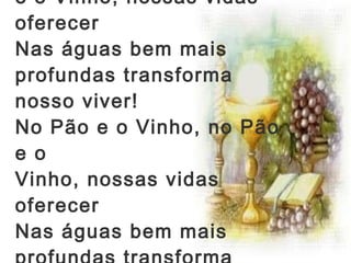 No Pão e o Vinho, no Pão e o Vinho, nossas vidas oferecer  Nas águas bem mais profundas transforma nosso viver!  No Pão e o Vinho, no Pão e o Vinho, nossas vidas oferecer Nas águas bem mais profundas transforma nosso viver!   