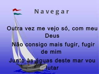 Navegar Outra vez me vejo só, com meu Deus Não consigo mais fugir, fugir de mim  Junto às águas deste mar vou lutar Hoje quero me encontrar  Buscar o meu lugar.  