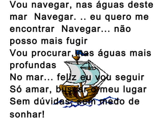 Vou navegar, nas águas deste mar  Navegar. .. eu quero me encontrar  Navegar... não posso mais fugir Vou procurar, nas águas mais profundas  No mar... feliz eu vou seguir  Só amar, buscar o meu lugar  Sem dúvidas, sem medo de sonhar!   