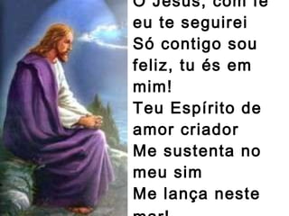 Ó Jesus, com fé eu te seguirei  Só contigo sou feliz, tu és em mim!  Teu Espírito de amor criador Me sustenta no meu sim  Me lança neste mar!   