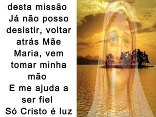 Vivo a certeza desta missão  Já não posso desistir, voltar atrás Mãe Maria, vem tomar minha mão  E me ajuda a ser fiel  Só Cristo é luz e paz!   