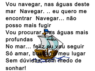 Vou navegar, nas águas deste mar  Navegar. .. eu quero me encontrar  Navegar... não posso mais fugir Vou procurar, nas águas mais profundas  No mar... feliz eu vou seguir  Só amar, buscar o meu lugar  Sem dúvidas, sem medo de sonhar!   