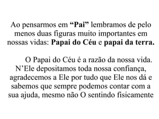 Ao pensarmos em  “Pai”  lembramos de pelo menos duas figuras muito importantes em nossas vidas:  Papai do Céu  e  papai da terra. O Papai do Céu é a razão da nossa vida. N’Ele depositamos toda nossa confiança, agradecemos a Ele por tudo que Ele nos dá e sabemos que sempre podemos contar com a sua ajuda, mesmo não O sentindo fisicamente 