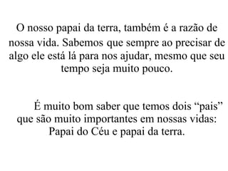 O nosso papai da terra, também é a razão de nossa vida. Sabemos   que sempre ao precisar de algo ele está lá para nos ajudar, mesmo que seu tempo seja muito pouco. É muito bom saber que temos dois “pais” que são muito importantes em nossas vidas: Papai do Céu e papai da terra. 