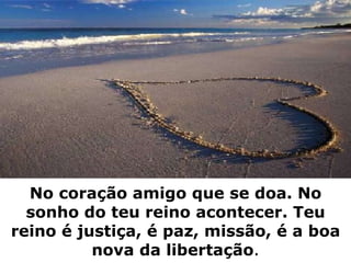 No coração amigo que se doa. No sonho do teu reino acontecer. Teu reino é justiça, é paz, missão, é a boa nova da libertação . 