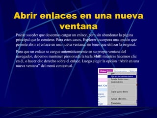 Abrir enlaces en una nueva ventana Puede suceder que deseemos cargar un enlace, pero sin abandonar la página principal que lo contiene. Para estos casos, Explorer incorpora una opción que permite abrir el enlace en una nueva ventana, sin tener que utilizar la original. Para que un enlace se cargue automáticamente en su propia ventana del navegador, debemos mantener presionada la tecla  Shift  mientras hacemos clic en él, o hacer clic derecho sobre el enlace. Luego elegir la opción “Abrir en una nueva ventana” del menú contextual.  