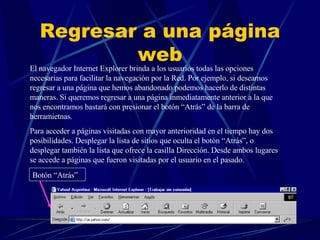 Regresar a una página web El navegador Internet Explorer brinda a los usuarios todas las opciones necesarias para facilitar la navegación por la Red. Por ejemplo, si deseamos regresar a una página que hemos abandonado podemos hacerlo de distintas maneras. Si queremos regresar a una página inmediatamente anterior a la que nos encontramos bastará con presionar el botón “Atrás” de la barra de herramietnas.  Para acceder a páginas visitadas con mayor anterioridad en el tiempo hay dos posibilidades. Desplegar la lista de sitios que oculta el botón “Atrás”, o desplegar también la lista que ofrece la casilla Dirección. Desde ambos lugares se accede a páginas que fueron visitadas por el usuario en el pasado. Botón “Atrás” 