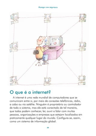 Navegar com segurança




O que é a internet?
   A internet é uma rede mundial de computadores que se
comunicam entre si, por meio de conexões telefônicas, rádio,
a cabo ou via satélite. Ninguém é proprietário ou controlador
de todo o sistema, mas ele está conectado de tal maneira,
que todos podem conhecer, ler, ouvir e falar com muitas
pessoas, organizações e empresas que estejam localizados em
praticamente qualquer lugar do mundo. Configura-se, assim,
como um sistema de informação global.

                                 10
 