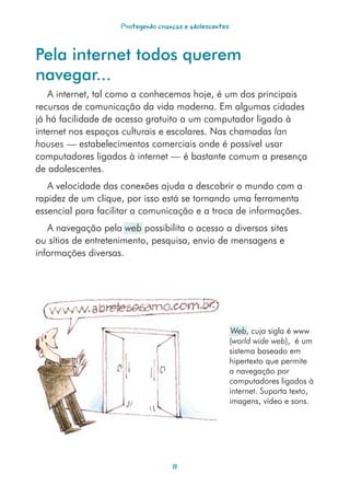 Protegendo crianças e adolescentes



Pela internet todos querem
navegar...
   A internet, tal como a conhecemos hoje, é um dos principais
recursos de comunicação da vida moderna. Em algumas cidades
já há facilidade de acesso gratuito a um computador ligado à
internet nos espaços culturais e escolares. Nas chamadas lan
houses — estabelecimentos comerciais onde é possível usar
computadores ligados à internet — é bastante comum a presença
de adolescentes.
   A velocidade das conexões ajuda a descobrir o mundo com a
rapidez de um clique, por isso está se tornando uma ferramenta
essencial para facilitar a comunicação e a troca de informações.
   A navegação pela web possibilita o acesso a diversos sites
ou sítios de entretenimento, pesquisa, envio de mensagens e
informações diversas.




                                                          Web, cuja sigla é www
                                                         (world wide web), é um
                                                         sistema baseado em
                                                         hipertexto que permite
                                                         a navegação por
                                                         computadores ligados à
                                                         internet. Suporta texto,
                                                         imagens, vídeo e sons.




                                    11
 