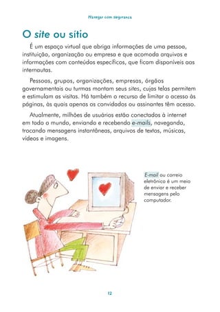 Navegar com segurança



O site ou sítio
   É um espaço virtual que abriga informações de uma pessoa,
instituição, organização ou empresa e que acomoda arquivos e
informações com conteúdos específicos, que ficam disponíveis aos
internautas.
   Pessoas, grupos, organizações, empresas, órgãos
governamentais ou turmas montam seus sites, cujas telas permitem
e estimulam as visitas. Há também o recurso de limitar o acesso às
páginas, às quais apenas os convidados ou assinantes têm acesso.
   Atualmente, milhões de usuários estão conectados à internet
em todo o mundo, enviando e recebendo e-mails, navegando,
trocando mensagens instantâneas, arquivos de textos, músicas,
vídeos e imagens.




                                                 E-mail ou correio
                                                 eletrônico é um meio
                                                 de enviar e receber
                                                 mensagens pelo
                                                 computador.




                                  12
 