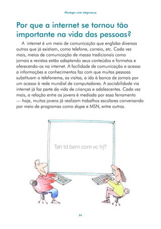 Navegar com segurança



Por que a internet se tornou tão
importante na vida das pessoas?
   A internet é um meio de comunicação que engloba diversos
outros que já existiam, como telefone, correio, etc. Cada vez
mais, meios de comunicação de massa tradicionais como
jornais e revistas estão adaptando seus conteúdos e formatos e
oferecendo-os na internet. A facilidade de comunicação e acesso
a informações e conhecimentos faz com que muitas pessoas
substituam o telefonema, as visitas, a ida à banca de jornais por
um acesso à rede mundial de computadores. A sociabilidade via
internet já faz parte da vida de crianças e adolescentes. Cada vez
mais, a relação entre os jovens é mediada por essa ferramenta
— hoje, muitos jovens já realizam trabalhos escolares conversando
por meio de programas como skype e MSN, entre outros.




                   Tah td bem com vc hj?




                                  14
 