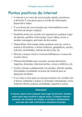 Protegendo crianças e adolescentes



Pontos positivos da internet
  A internet é um meio de comunicação rápido, econômico
   e eficiente. É uma porta para o mundo da informação,
   disponível a todos.
  É uma forma de comunicação sem intermediários e sem
   barreiras de tempo e espaço.
  Possibilita entrar em contato com pessoas em qualquer lugar
   do planeta, partilhar informações, trocar idéias, enviar e
   receber mensagens, participar de discussões.
  Disponibiliza informações sobre qualquer assunto, como o
   acesso a dicionários, a temas históricos, geográficos, sociais,
   culturais, atualidades, notícias do dia-a-dia, etc.
  Permite o acesso virtual a inúmeras bibliotecas e museus do
   mundo inteiro.
  Oferece facilidades para compras, serviços bancários,
   negócios, diversões, relacionamentos, cursos a distância, etc.
  Auxilia crianças e adolescentes nos estudos, aliando rapidez,
   diversidade e qualidade na busca de material para as
   pesquisas escolares.
  É um meio a mais para as crianças entrarem em contato com
   a leitura, mediante o acesso a conteúdos interessantes, como
   histórias infantis, poesias, atualidades, esportes e outros.

                            Atenção!
 A internet, assim como qualquer outro lugar de encontro, também
   pode expor seus usuários a alguns riscos. Cuidados maiores
   precisam ser tomados em relação a crianças e adolescentes,
       pois eles são mais vulneráveis a situações de perigo.


                                   15
 