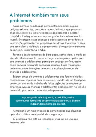 Navegar com segurança



A internet também tem seus
problemas
   Assim como o mundo real, a internet também traz alguns
perigos: existem sites, pessoas e redes criminosas que procuram
enganar, seduzir ou incitar crianças e adolescentes a acessar
conteúdos inadequados, como pornografia, incluindo a infanto-
juvenil. Encorajam essas crianças e adolescentes a enviar fotos e
informações pessoais com propósitos duvidosos. Há ainda os sites
que estimulam a violência e o preconceito, divulgando mensagens
de racismo, intolerância e ódio.
    Por meio das ferramentas de bate-papo, como chats, e-mails ou
sites de relacionamento, podem chegar mensagens e apelos para
que crianças e adolescentes participem de jogos on-line, assim
como convites marcando encontros secretos. Essas mensagens
podem esconder intenções de abuso e exploração sexual de
crianças e adolescentes.
  Existem casos de crianças e adolescentes que foram aliciados,
cooptados ou raptados para fins sexuais, levados de um local para
outro com ofertas de trabalho de falsas agências de modelo ou
empregos. Muitas crianças e adolescentes desaparecem no Brasil e
no mundo para servir a esse mercado perverso.

          A pornografia infanto-juvenil, a pedofilia, assim
     como outras formas de abuso e exploração sexual existem
                  independentemente da internet.

  A internet é um novo modelo de comunicação que devemos
aprender a utilizar com qualidade e segurança.
   O problema não está na tecnologia, mas sim no uso que
fazemos dela.

                                 16
 