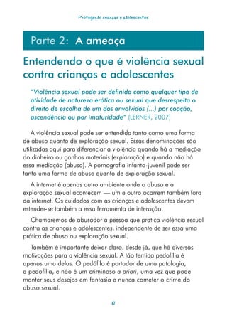 Protegendo crianças e adolescentes




  Parte 2: A ameaça
Entendendo o que é violência sexual
contra crianças e adolescentes
  “Violência	sexual	pode	ser	definida	como	qualquer	tipo	de	
  atividade	de	natureza	erótica	ou	sexual	que	desrespeita	o	
  direito	de	escolha	de	um	dos	envolvidos	(...)	por	coação,	
  ascendência	ou	por	imaturidade” (LERNER, 2007)

    A violência sexual pode ser entendida tanto como uma forma
de abuso quanto de exploração sexual. Essas denominações são
utilizadas aqui para diferenciar a violência quando há a mediação
do dinheiro ou ganhos materiais (exploração) e quando não há
essa mediação (abuso). A pornografia infanto-juvenil pode ser
tanto uma forma de abuso quanto de exploração sexual.
   A internet é apenas outro ambiente onde o abuso e a
exploração sexual acontecem — um e outro ocorrem também fora
da internet. Os cuidados com as crianças e adolescentes devem
estender-se também a essa ferramenta de interação.
   Chamaremos de abusador a pessoa que pratica violência sexual
contra as crianças e adolescentes, independente de ser essa uma
prática de abuso ou exploração sexual.
   Também é importante deixar claro, desde já, que há diversas
motivações para a violência sexual. A tão temida pedofilia é
apenas uma delas. O pedófilo é portador de uma patologia,
a pedofilia, e não é um criminoso a priori, uma vez que pode
manter seus desejos em fantasia e nunca cometer o crime do
abuso sexual.

                                    17
 