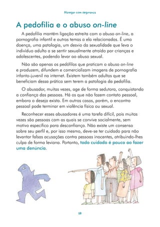 Navegar com segurança



A pedofilia e o abuso on-line
   A pedofilia mantém ligação estreita com o abuso on-line, a
pornografia infantil e outros temas a ela relacionados. É uma
doença, uma patologia, um desvio da sexualidade que leva o
indivíduo adulto a se sentir sexualmente atraído por crianças e
adolescentes, podendo levar ao abuso sexual.
   Não são apenas os pedófilos que praticam o abuso on-line
e produzem, difundem e comercializam imagens de pornografia
infanto-juvenil na internet. Existem também adultos que se
beneficiam dessa prática sem terem a patologia da pedofilia.
   O abusador, muitas vezes, age de forma sedutora, conquistando
a confiança das pessoas. Há os que não fazem contato pessoal,
embora o desejo exista. Em outros casos, porém, o encontro
pessoal pode terminar em violência física ou sexual.
   Reconhecer esses abusadores é uma tarefa difícil, pois muitas
vezes são pessoas com as quais se convive socialmente, sem
motivo específico para desconfiança. Não existe um consenso
sobre seu perfil e, por isso mesmo, deve-se ter cuidado para não
levantar falsas acusações contra pessoas inocentes, atribuindo-lhes
culpa de forma leviana. Portanto, todo cuidado é pouco ao fazer
uma denúncia.




                                  18
 