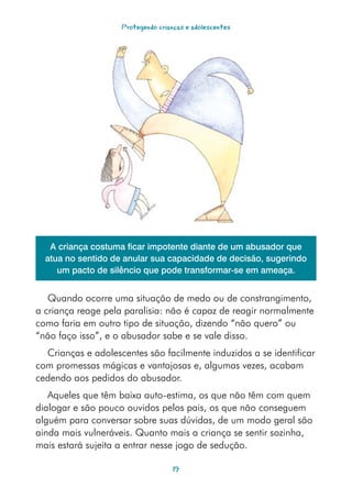 Protegendo crianças e adolescentes




   A criança costuma ficar impotente diante de um abusador que
  atua no sentido de anular sua capacidade de decisão, sugerindo
     um pacto de silêncio que pode transformar-se em ameaça.


   Quando ocorre uma situação de medo ou de constrangimento,
a criança reage pela paralisia: não é capaz de reagir normalmente
como faria em outro tipo de situação, dizendo “não quero” ou
“não faço isso”, e o abusador sabe e se vale disso.
  Crianças e adolescentes são facilmente induzidos a se identificar
com promessas mágicas e vantajosas e, algumas vezes, acabam
cedendo aos pedidos do abusador.
   Aqueles que têm baixa auto-estima, os que não têm com quem
dialogar e são pouco ouvidos pelos pais, os que não conseguem
alguém para conversar sobre suas dúvidas, de um modo geral são
ainda mais vulneráveis. Quanto mais a criança se sentir sozinha,
mais estará sujeita a entrar nesse jogo de sedução.

                                    1
 