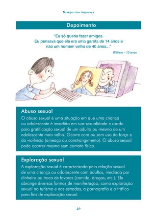 Navegar com segurança



                        Depoimento

                “Eu só queria fazer amigos.
       Eu pensava que ela era uma garota de 14 anos e
            não um homem velho de 40 anos...”
                                                William – 10 anos




Abuso sexual
O abuso sexual é uma situação em que uma criança
ou adolescente é invadido em sua sexualidade e usado
para gratificação sexual de um adulto ou mesmo de um
adolescente mais velho. Ocorre com ou sem uso da força e
da violência (ameaça ou constrangimento). O abuso sexual
pode ocorrer mesmo sem contato físico.


Exploração sexual
A exploração sexual é caracterizada pela relação sexual
de uma criança ou adolescente com adultos, mediada por
dinheiro ou troca de favores (comida, drogas, etc.). Ela
abrange diversas formas de manifestação, como exploração
sexual no turismo e nas estradas, a pornografia e o tráfico
para fins de exploração sexual.


                               20
 