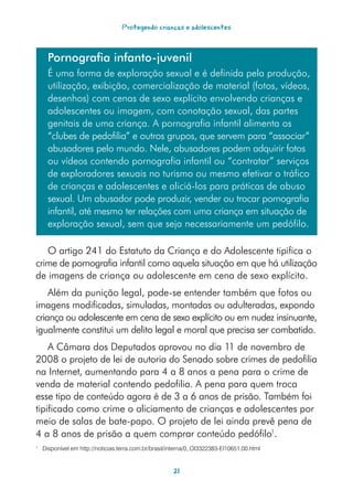 Protegendo crianças e adolescentes



      Pornografia infanto-juvenil
      É uma forma de exploração sexual e é definida pela produção,
      utilização, exibição, comercialização de material (fotos, vídeos,
      desenhos) com cenas de sexo explícito envolvendo crianças e
      adolescentes ou imagem, com conotação sexual, das partes
      genitais de uma criança. A pornografia infantil alimenta os
      “clubes de pedofilia” e outros grupos, que servem para “associar”
      abusadores pelo mundo. Nele, abusadores podem adquirir fotos
      ou vídeos contendo pornografia infantil ou “contratar” serviços
      de exploradores sexuais no turismo ou mesmo efetivar o tráfico
      de crianças e adolescentes e aliciá-los para práticas de abuso
      sexual. Um abusador pode produzir, vender ou trocar pornografia
      infantil, até mesmo ter relações com uma criança em situação de
      exploração sexual, sem que seja necessariamente um pedófilo.

   O artigo 241 do Estatuto da Criança e do Adolescente tipifica o
crime de pornografia infantil como aquela situação em que há utilização
de imagens de criança ou adolescente em cena de sexo explícito.
    Além da punição legal, pode-se entender também que fotos ou
imagens modificadas, simuladas, montadas ou adulteradas, expondo
criança ou adolescente em cena de sexo explícito ou em nudez insinuante,
igualmente constitui um delito legal e moral que precisa ser combatido.
    A Câmara dos Deputados aprovou no dia 11 de novembro de
2008 o projeto de lei de autoria do Senado sobre crimes de pedofilia
na Internet, aumentando para 4 a 8 anos a pena para o crime de
venda de material contendo pedofilia. A pena para quem troca
esse tipo de conteúdo agora é de 3 a 6 anos de prisão. Também foi
tipificado como crime o aliciamento de crianças e adolescentes por
meio de salas de bate-papo. O projeto de lei ainda prevê pena de
4 a 8 anos de prisão a quem comprar conteúdo pedófilo1.
1
    Disponível em http://noticias.terra.com.br/brasil/interna/0,,OI3322383-EI10651,00.html


                                                       21
 