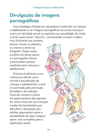 Protegendo crianças e adolescentes



Divulgação de imagens
pornográficas
   Uma estratégia utilizada por abusadores é estimular as crianças
e adolescentes a ver imagens pornográficas de outras crianças e
jovens em atividade sexual ou expondo sua sexualidade, de modo
a tornar essas cenas “naturais”, convencendo-os assim a aderir
mais facilmente aos contatos
sexuais virtuais ou pessoais,
ou mesmo a deixar-se
fotografar. Desse modo,
a prática do abuso sexual
e a pornografia infanto-
juvenil podem parecer
aceitáveis para crianças e
adolescentes.
    Vivemos atualmente numa
cultura que admite como
normal a sexualização de
crianças e adolescentes, a qual
é incentivada pela promoção
da beleza e da sedução.
Fotos de crianças e jovens
em poses sensuais são expostas
em vários meios de comunicação
e estão tão banalizadas que
dificultam a percepção dos
adultos responsáveis sobre a
possibilidade de essas imagens
serem uma armadilha para a
exploração sexual.

                                   23
 