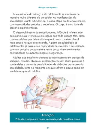 Navegar com segurança


   A sexualidade da criança e do adolescente se manifesta de
maneira muito diferente da do adulto. As manifestações da
sexualidade infantil articulam-se, a cada etapa do desenvolvimento,
com necessidades próprias a cada fase. O corpo é uma fonte de
prazer e experimentação.
   O desenvolvimento da sexualidade na infância é influenciado
pelas primeiras vivências e interações que cada criança tem, tanto
com os adultos que dela cuidam quanto com o meio cultural
mais amplo no qual está inserida. A partir da puberdade os
adolescentes já possuem a capacidade de vivenciar a sexualidade
com um parceiro ou parceira e nessa busca vivem sentimentos
contraditórios de autoconfiança e insegurança.
   Adultos que envolvem crianças ou adolescentes em práticas de
sedução, assédio, abuso ou exploração causam sérios prejuízos à
saúde deles e danos às possibilidades de vivências prazerosas da
sexualidade, tanto no momento em que sofrem o abuso como em
seu futuro, quando adultos.




                            Atenção!
     Foto de crianças em poses sensuais pode constituir crime.


                                  24
 
