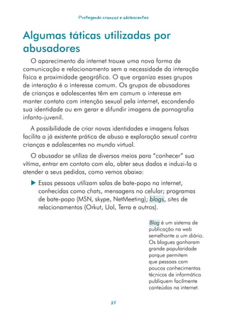 Protegendo crianças e adolescentes



Algumas táticas utilizadas por
abusadores
    O aparecimento da internet trouxe uma nova forma de
comunicação e relacionamento sem a necessidade da interação
física e proximidade geográfica. O que organiza esses grupos
de interação é o interesse comum. Os grupos de abusadores
de crianças e adolescentes têm em comum o interesse em
manter contato com intenção sexual pela internet, escondendo
sua identidade ou em gerar e difundir imagens de pornografia
infanto-juvenil.
   A possibilidade de criar novas identidades e imagens falsas
facilita a já existente prática de abuso e exploração sexual contra
crianças e adolescentes no mundo virtual.
    O abusador se utiliza de diversos meios para “conhecer” sua
vítima, entrar em contato com ela, obter seus dados e induzi-la a
atender a seus pedidos, como vemos abaixo:
   Essas pessoas utilizam salas de bate-papo na internet,
    conhecidas como chats, mensagens no celular; programas
    de bate-papo (MSN, skype, NetMeeting); blogs, sites de
    relacionamentos (Orkut, Uol, Terra e outros).

                                                           Blog é um sistema de
                                                          publicação na web
                                                          semelhante a um diário.
                                                          Os blogues ganharam
                                                          grande popularidade
                                                          porque permitem
                                                          que pessoas com
                                                          poucos conhecimentos
                                                          técnicos de informática
                                                          publiquem facilmente
                                                          conteúdos na internet.

                                    25
 