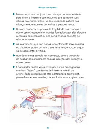 Navegar com segurança


 Fazem-se passar por jovens ou crianças da mesma idade
  para atrair o interesse com assuntos que agradam suas
  vítimas potenciais. Valem-se da curiosidade natural das
  crianças e adolescentes por coisas e pessoas novas.
 Buscam conhecer os pontos de fragilidade das crianças e
  adolescentes usando informações fornecidas por eles durante
  o contato pela internet ou nos perfis criados nos sites de
  relacionamento.
 As informações que são dadas inocentemente servem ainda
  ao abusador para construir a sua falsa imagem, com a qual
  vai se apresentar à vítima.
 Abordam temas sexuais nas conversas, com o propósito
  de acabar paulatinamente com as inibições das crianças e
  adolescentes.
 O abusador muitas vezes envia por e-mail propagandas
  atrativas, “iscas” com temas de interesse infantil ou
  juvenil. Pode ainda buscar esse contato fora da internet,
  pessoalmente, nas escolas, clubes, lan houses e cyber cafés.




                               26
 
