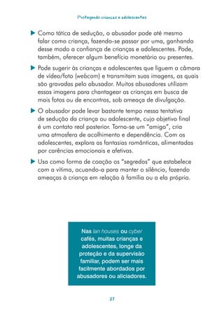 Protegendo crianças e adolescentes


 Como tática de sedução, o abusador pode até mesmo
  falar como criança, fazendo-se passar por uma, ganhando
  desse modo a confiança de crianças e adolescentes. Pode,
  também, oferecer algum benefício monetário ou presentes.
 Pode sugerir às crianças e adolescentes que liguem a câmara
  de vídeo/foto (webcam) e transmitam suas imagens, as quais
  são gravadas pelo abusador. Muitos abusadores utilizam
  essas imagens para chantagear as crianças em busca de
  mais fotos ou de encontros, sob ameaça de divulgação.
 O abusador pode levar bastante tempo nessa tentativa
  de sedução da criança ou adolescente, cujo objetivo final
  é um contato real posterior. Torna-se um “amigo”, cria
  uma atmosfera de acolhimento e dependência. Com os
  adolescentes, explora as fantasias românticas, alimentadas
  por carências emocionais e afetivas.
 Usa como forma de coação os “segredos” que estabelece
  com a vítima, acuando-a para manter o silêncio, fazendo
  ameaças à criança em relação à família ou a ela própria.




                    Nas lan houses ou cyber
                   cafés, muitas crianças e
                    adolescentes, longe da
                  proteção e da supervisão
                   familiar, podem ser mais
                  facilmente abordados por
                 abusadores ou aliciadores.



                                27
 