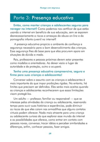 Navegar com segurança




  Parte 3: Presença educativa
   Então, como manter crianças e adolescentes seguros para
navegar na internet? Como podemos nos certificar de que estão
usando a internet em benefício de sua educação, sem se exporem
desnecessariamente a riscos e ameaças do abuso on-line e da
pornografia infanto-juvenil na internet?
    A presença educativa propicia o ambiente de confiança e
segurança necessário para o bom desenvolvimento das crianças.
Essa segurança lhes dá base para que elas procurem apoio em
situações de dúvida e medo.
   Pais, professores e pessoas próximas devem estar presentes
como modelos e orientadores. Ao deixar vazio o lugar de
autoridade e de proteção, outro o ocupará.
   Tenha uma presença educativa compreensiva, segura e
firme para suas crianças e adolescentes!
   Conversar sobre o assunto com as crianças e adolescentes é
mais importante do que impor proibições rígidas. No entanto, há
limites que precisam ser definidos. Eles serão mais aceitos quando
as crianças e adolescentes reconhecerem que essas limitações
visam protegê-los.
    Um adulto — professor, familiar ou responsável — que se
interesse pelas atividades da criança ou adolescente, reservando
tempo para ouvir suas histórias e experiências, pode diminuir
os riscos de que eles caiam nas armadilhas que alguns contatos
virtuais podem oferecer. Nada mais atraente para uma criança
ou adolescente curioso do que explorar esse mundo da internet
e as possibilidades que oferece, como entrar em contato com
pessoas novas, conversar, trocar idéias e perceber similaridades e
diferenças, enfim, conhecer pessoas, fazer amigos.

                                  28
 