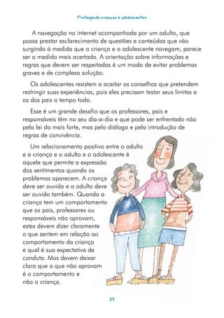 Protegendo crianças e adolescentes


    A navegação na internet acompanhada por um adulto, que
possa prestar esclarecimento de questões e conteúdos que vão
surgindo à medida que a criança e o adolescente navegam, parece
ser a medida mais acertada. A orientação sobre informações e
regras que devem ser respeitadas é um modo de evitar problemas
graves e de complexa solução.
   Os adolescentes resistem a aceitar os conselhos que pretendem
restringir suas experiências, pois eles precisam testar seus limites e
os dos pais o tempo todo.
   Esse é um grande desafio que os professores, pais e
responsáveis têm no seu dia-a-dia e que pode ser enfrentado não
pela lei do mais forte, mas pelo diálogo e pela introdução de
regras de convivência.
   Um relacionamento positivo entre o adulto
e a criança e o adulto e o adolescente é
aquele que permite a expressão
dos sentimentos quando os
problemas aparecem. A criança
deve ser ouvida e o adulto deve
ser ouvido também. Quando a
criança tem um comportamento
que os pais, professores ou
responsáveis não aprovam,
estes devem dizer claramente
o que sentem em relação ao
comportamento da criança
e qual é sua expectativa de
conduta. Mas devem deixar
claro que o que não aprovam
é o comportamento e
não a criança.

                                    2
 