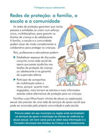 Protegendo crianças e adolescentes



Redes de proteção: a família, a
escola e a comunidade
   As redes de proteção garantem que várias
pessoas e entidades se unam num esforço
único, multidisciplinar, para garantir os
direitos da criança e do adolescente.
A família, a escola e a comunidade
podem atuar de modo complementar e
colaborativo para proteger as crianças.
  Pais, professores e educadores podem:
   Estabelecer espaços de discussão
    conjunta numa rede social de
    apoio que possa ajudá-los nas
    tarefas de proteção da criança
    ou adolescente e na garantia
    da supervisão efetiva.
   Participar de campanhas
    de mobilização sobre o
    tema, porque quanto mais
    engajados, mais tornam-se atentos e mais informados
    estarão sobre alternativas de proteção para as crianças.
   Famílias cujos filhos foram vítimas de abuso ou exploração
sexual vão precisar de uma rede de serviços de apoio social que
pode ser acionada pela própria comunidade e pela escola.

   Procure saber em seu município ou região onde se localizam
   os serviços de apoio e orientação às vitimas de violência ou
  abuso sexual. Um bom canal para se obter essa informação é o
  Conselho Municipal dos Direitos da Criança e do Adolescente.


                                    31
 
