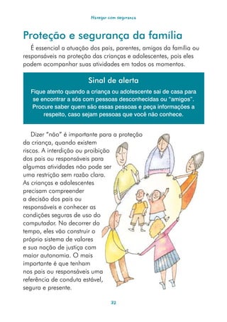 Navegar com segurança



Proteção e segurança da família
   É essencial a atuação dos pais, parentes, amigos da família ou
responsáveis na proteção das crianças e adolescentes, pois eles
podem acompanhar suas atividades em todos os momentos.

                        Sinal de alerta
  Fique atento quando a criança ou adolescente sai de casa para
   se encontrar a sós com pessoas desconhecidas ou “amigos”.
  Procure saber quem são essas pessoas e peça informações a
       respeito, caso sejam pessoas que você não conhece.


    Dizer “não” é importante para a proteção
da criança, quando existem
riscos. A interdição ou proibição
dos pais ou responsáveis para
algumas atividades não pode ser
uma restrição sem razão clara.
As crianças e adolescentes
precisam compreender
a decisão dos pais ou
responsáveis e conhecer as
condições seguras de uso do
computador. No decorrer do
tempo, eles vão construir o
próprio sistema de valores
e sua noção de justiça com
maior autonomia. O mais
importante é que tenham
nos pais ou responsáveis uma
referência de conduta estável,
segura e presente.

                                  32
 