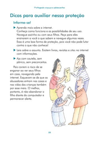 Protegendo crianças e adolescentes



Dicas para auxiliar nessa proteção
  Informe-se!
   Aprenda mais sobre a internet.
    Conheça como funciona e as possibilidades de seu uso.
    Navegue sozinho ou com seus filhos. Peça para eles
    ensinarem a você o que sabem e navegue algumas vezes.
    Essa é uma boa forma de proteção, pois você não pode lutar
    contra o que não conhece!
   Leia sobre o assunto. Existem livros, revistas e sites na internet
    com informações.
   Aja com cautela, sem
    pânico, sem preconceitos.
    Pais correm o risco de se
enganar ao ver seus filhos
em casa, navegando pela
internet. Esquecem-se de que os
abusadores entram nas casas e
nas vidas das crianças também
por esse meio. O melhor,
portanto, é não abandonar o
filho diante do computador e
permanecer alerta.




                                   33
 