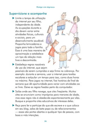 Navegar com segurança


Supervisione e acompanhe
  Limite o tempo de utilização
   da internet por seu filho,
   independente da idade.
   As ocupações durante o
   dia devem variar entre
   atividades físicas, culturais
   e sociais, para um
   desenvolvimento saudável.
   Proponha brincadeiras e
   jogos para toda a família.
   Essa é uma boa maneira de
   aproximação e estabelece
   um tipo de relação mais
   livre e descontraída.
  Estabeleça regras razoáveis
   de uso da internet, que sejam
   passíveis de serem cumpridas e seja firme na cobrança. Por
   exemplo: durante a semana, usar a internet para tarefas
   escolares e estipular um tempo para isso, como duas horas
   no máximo. Para jogos na internet, fixe horários de final de
   semana que dê oportunidade para variar com atividades ao
   ar livre. Deixe as regras fixadas perto do computador.
  Saiba onde seu filho navega, que sites freqüenta. Muitos
   sites se anunciam como impróprios para menores de idade,
   mas essa regra não é obedecida espontaneamente por eles.
   Busque e proponha sites educativos de interesse deles.
  Peça para ler e participe do que ele escreve e o que coloca
   em seu blog, salas de bate-papo ou de relacionamentos
   — essas são portas abertas a qualquer tipo de pessoa, com
   boas e más intenções.

                                34
 