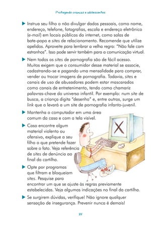 Protegendo crianças e adolescentes


 Instrua seu filho a não divulgar dados pessoais, como nome,
  endereço, telefone, fotografias, escola e endereço eletrônico
  (e-mail) em locais públicos da internet, como salas de
  bate-papo e sites de relacionamento. Recomende que utilize
  apelidos. Aproveite para lembrar a velha regra: “Não fale com
  estranhos”. Isso pode servir também para a comunicação virtual.
 Nem todos os sites de pornografia são de fácil acesso.
  Muitos exigem que o consumidor desse material se associe,
  cadastrando-se e pagando uma mensalidade para comprar,
  vender ou trocar imagens de pornografia. Todavia, sites e
  canais de uso de abusadores podem estar mascarados
  como canais de entretenimento, tendo como chamariz
  palavras-chave do universo infantil. Por exemplo: num site de
  busca, a criança digita “desenho” e, entre outros, surge um
  link que o levará a um site de pornografia infanto-juvenil.
 Mantenha o computador em uma área
  comum da casa e com a tela visível.
 Caso encontre algum
  material violento ou
  ofensivo, explique a seu
  filho o que pretende fazer
  sobre o fato. Veja referência
  de sites de denúncia ao
  final da cartilha.
 Opte por programas
  que filtram e bloqueiam
  sites. Pesquise para
  encontrar um que se ajuste às regras previamente
  estabelecidas. Veja algumas indicações no final da cartilha.
 Se surgirem dúvidas, verifique! Não ignore qualquer
  sensação de insegurança. Prevenir nunca é demais!

                                 35
 