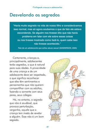 Protegendo crianças e adolescentes



Desvelando os segredos

   “Havia muito segredo na vida de nosso filho e considerávamos
   isso normal, mas só agora soubemos o que de fato ele estava
      escondendo. Se alguém nos tivesse dito que não havia
           problema em falar com ele sobre essas coisas
      ou nos tivesse mostrado como fazê-lo, quem sabe isso
                        não tivesse acontecido.”
       Pais de um adolescente que sofreu abuso sexual (SANDERSON, 2005)




   Certamente, crianças e,
principalmente, adolescentes
terão segredos, o que é natural
para suas idades. A privacidade
de uma criança e de um
adolescente deve ser respeitada,
o que significa reconhecer
que eles têm sentimentos e
pensamentos que não querem
compartilhar com os adultos,
fazendo-o somente com seus
pares, seus colegas.
   Há, no entanto, o segredo
que não é saudável, que
provoca perturbação,
vergonha, aquele que a
criança tem medo de revelar
a alguém. Esse não é um bom
segredo.

                                      37
 