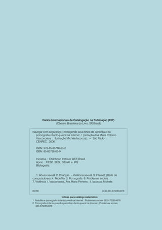 Dados Internacionais de Catalogação na Publicação (CIP)
                    (Câmara Brasileira do Livro, SP Brasil)
                                                   ,


Navegar com segurança : protegendo seus filhos da pedofilia e da
  pornografia infanto-juvenil na Internet / [redação Ana Maria Pinheiro
  Vasconcelos ; ilustração Michele Iacocca] . -- São Paulo :
  CENPEC, 2006 .

   ISBN: 978-85-85786-63-2
   ISBN: 85-85786-63-9

   Iniciativa : Childhood Instituto WCF-Brasil.
   Apoio : FIESP SESI, SENAI e IRS
                  ,
   Bibliografia


   1. Abuso sexual 2. Crianças - Violência sexual 3. Internet (Rede de
computadores) 4. Pedofilia 5. Pornografia 6. Problemas sociais
7. Violência I. Vasconcelos, Ana Maria Pinheiro. II. Iacocca, Michele.


85786                                                                  CDD-363.4702854678

                               Índices para catálogo sistemático:
1. Pedofilia e pornografia infanto-juvenil na Internet : Problemas sociais 363.4702854678
2. Pornografia infanto-juvenil e pedofilia infanto-juvenil na Internet : Problemas sociais
   363.4702854678
 