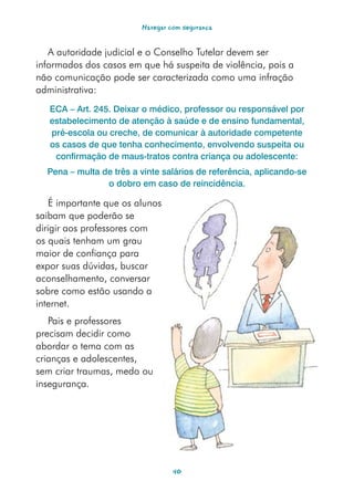 Navegar com segurança


   A autoridade judicial e o Conselho Tutelar devem ser
informados dos casos em que há suspeita de violência, pois a
não comunicação pode ser caracterizada como uma infração
administrativa:
   ECA – Art. 245. Deixar o médico, professor ou responsável por
   estabelecimento de atenção à saúde e de ensino fundamental,
   pré-escola ou creche, de comunicar à autoridade competente
   os casos de que tenha conhecimento, envolvendo suspeita ou
    confirmação de maus-tratos contra criança ou adolescente:
  Pena – multa de três a vinte salários de referência, aplicando-se
                o dobro em caso de reincidência.

    É importante que os alunos
saibam que poderão se
dirigir aos professores com
os quais tenham um grau
maior de confiança para
expor suas dúvidas, buscar
aconselhamento, conversar
sobre como estão usando a
internet.
   Pais e professores
precisam decidir como
abordar o tema com as
crianças e adolescentes,
sem criar traumas, medo ou
insegurança.




                                  40
 