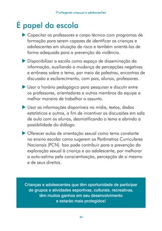 Protegendo crianças e adolescentes



É papel da escola
  Capacitar os professores e corpo técnico com programas de
   formação para serem capazes de identificar as crianças e
   adolescentes em situação de risco e também orientá-los de
   forma adequada para a prevenção da violência.
  Disponibilizar a escola como espaço de disseminação da
   informação, auxiliando a mudança de percepções negativas
   e errôneas sobre o tema, por meio de palestras, encontros de
   discussão e esclarecimento, com pais, alunos, professores.
  Usar o horário pedagógico para pesquisar e discutir entre
   os professores, orientadores e outros membros da equipe a
   melhor maneira de trabalhar o assunto.
  Usar as informações disponíveis na mídia, textos, dados
   estatísticos e outros, a fim de incentivar as discussões em sala
   de aula com os alunos, desmistificando o tema e abrindo a
   possibilidade do diálogo.
  Oferecer aulas de orientação sexual como tema constante
   no ensino escolar como sugerem os Parâmetros Curriculares
   Nacionais (PCN). Isso pode contribuir para a prevenção da
   exploração sexual à criança e ao adolescente, por melhorar
   a auto-estima pela conscientização, percepção de si mesmo
   e de seus direitos.



  Crianças e adolescentes que têm oportunidade de participar
    de grupos e atividades esportivas, culturais, recreativas,
         têm muitos ganhos em seu desenvolvimento
                  e estarão mais protegidos!


                                  41
 