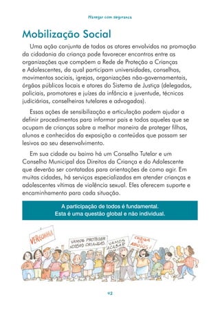 Navegar com segurança



Mobilização Social
   Uma ação conjunta de todos os atores envolvidos na promoção
da cidadania da criança pode favorecer encontros entre as
organizações que compõem a Rede de Proteção a Crianças
e Adolescentes, da qual participam universidades, conselhos,
movimentos sociais, igrejas, organizações não-governamentais,
órgãos públicos locais e atores do Sistema de Justiça (delegados,
policiais, promotores e juízes da infância e juventude, técnicos
judiciários, conselheiros tutelares e advogados).
   Essas ações de sensibilização e articulação podem ajudar a
definir procedimentos para informar pais e todos aqueles que se
ocupam de crianças sobre a melhor maneira de proteger filhos,
alunos e conhecidos da exposição a conteúdos que possam ser
lesivos ao seu desenvolvimento.
  Em sua cidade ou bairro há um Conselho Tutelar e um
Conselho Municipal dos Direitos da Criança e do Adolescente
que deverão ser contatados para orientações de como agir. Em
muitas cidades, há serviços especializados em atender crianças e
adolescentes vítimas de violência sexual. Eles oferecem suporte e
encaminhamento para cada situação.

              A participação de todos é fundamental.
            Esta é uma questão global e não individual.




                                  42
 