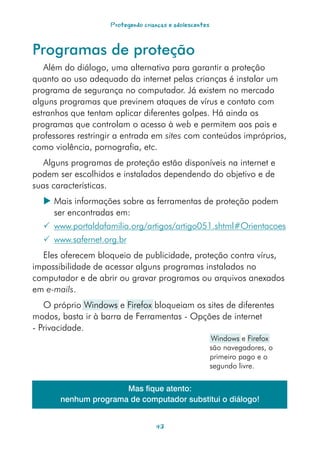 Protegendo crianças e adolescentes



Programas de proteção
   Além do diálogo, uma alternativa para garantir a proteção
quanto ao uso adequado da internet pelas crianças é instalar um
programa de segurança no computador. Já existem no mercado
alguns programas que previnem ataques de vírus e contato com
estranhos que tentam aplicar diferentes golpes. Há ainda os
programas que controlam o acesso à web e permitem aos pais e
professores restringir a entrada em sites com conteúdos impróprios,
como violência, pornografia, etc.
   Alguns programas de proteção estão disponíveis na internet e
podem ser escolhidos e instalados dependendo do objetivo e de
suas características.
   Mais informações sobre as ferramentas de proteção podem
    ser encontradas em:
   www.portaldafamilia.org/artigos/artigo051.shtml#Orientacoes
   www.safernet.org.br
  Eles oferecem bloqueio de publicidade, proteção contra vírus,
impossibilidade de acessar alguns programas instalados no
computador e de abrir ou gravar programas ou arquivos anexados
em e-mails.
   O próprio Windows e Firefox bloqueiam os sites de diferentes
modos, basta ir à barra de Ferramentas - Opções de internet
- Privacidade.
                                                         Windows e Firefox
                                                         são navegadores, o
                                                         primeiro pago e o
                                                         segundo livre.

                      Mas fique atento:
       nenhum programa de computador substitui o diálogo!


                                   43
 