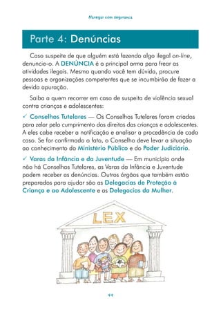 Navegar com segurança




  Parte 4: Denúncias
   Caso suspeite de que alguém está fazendo algo ilegal on-line,
denuncie-o. A DENÚNCIA é a principal arma para frear as
atividades ilegais. Mesmo quando você tem dúvida, procure
pessoas e organizações competentes que se incumbirão de fazer a
devida apuração.
  Saiba a quem recorrer em caso de suspeita de violência sexual
contra crianças e adolescentes:
 Conselhos Tutelares — Os Conselhos Tutelares foram criados
para zelar pelo cumprimento dos direitos das crianças e adolescentes.
A eles cabe receber a notificação e analisar a procedência de cada
caso. Se for confirmado o fato, o Conselho deve levar a situação
ao conhecimento do Ministério Público e do Poder Judiciário.
 Varas da Infância e da Juventude — Em município onde
não há Conselhos Tutelares, as Varas da Infância e Juventude
podem receber as denúncias. Outros órgãos que também estão
preparados para ajudar são as Delegacias de Proteção à
Criança e ao Adolescente e as Delegacias da Mulher.




                                  44
 